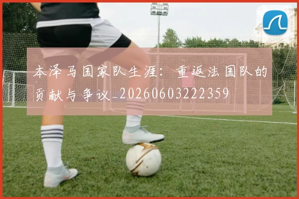 本泽马国家队生涯：重返法国队的贡献与争议_20260603222359