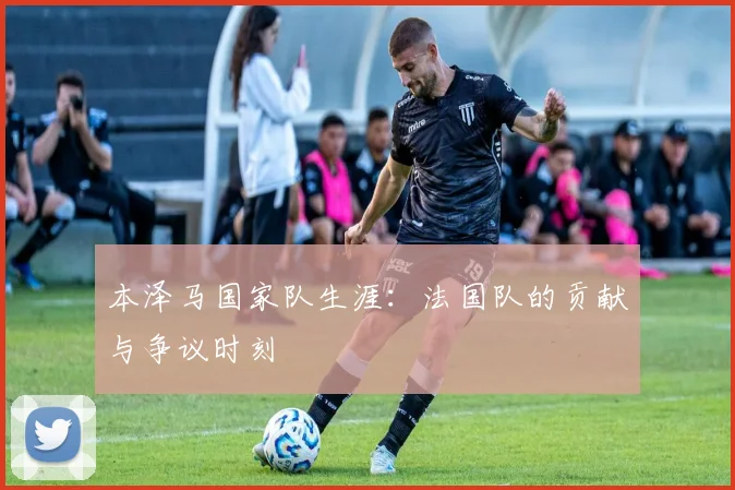 本泽马国家队生涯:法国队的贡献与争议时刻