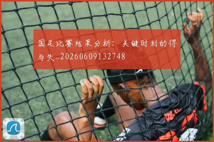 国足比赛结果分析:关键时刻的得与失_20260609132748