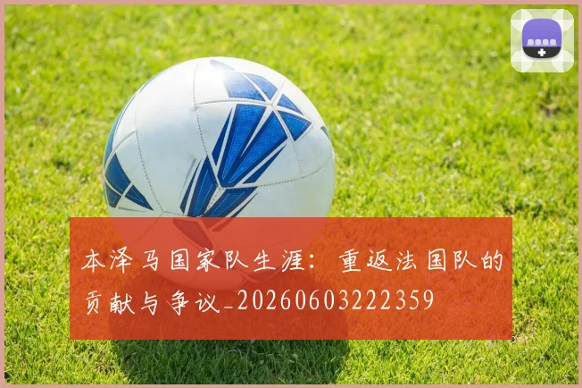 本泽马国家队生涯：重返法国队的贡献与争议_20260603222359