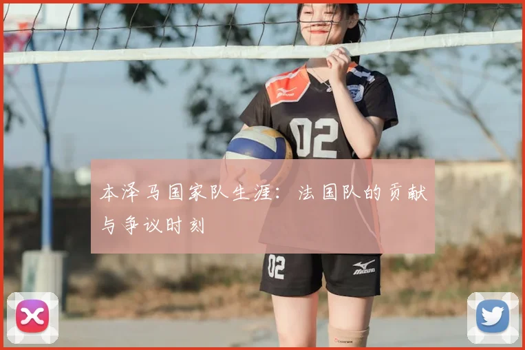 本泽马国家队生涯:法国队的贡献与争议时刻